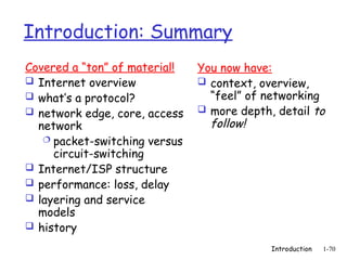 Introduction 1-70
Introduction: Summary
Covered a “ton” of material!
 Internet overview
 what’s a protocol?
 network edge, core, access
network
 packet-switching versus
circuit-switching
 Internet/ISP structure
 performance: loss, delay
 layering and service
models
 history
You now have:
 context, overview,
“feel” of networking
 more depth, detail to
follow!
 