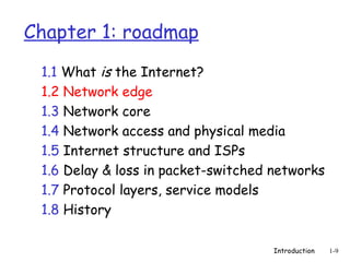 Introduction 1-9
Chapter 1: roadmap
1.1 What is the Internet?
1.2 Network edge
1.3 Network core
1.4 Network access and physical media
1.5 Internet structure and ISPs
1.6 Delay & loss in packet-switched networks
1.7 Protocol layers, service models
1.8 History
 