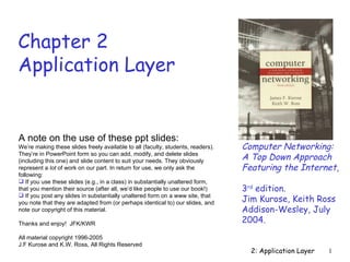 Chapter 2
Application Layer


A note on the use of these ppt slides:
We’re making these slides freely available to all (faculty, students, readers).   Computer Networking:
They’re in PowerPoint form so you can add, modify, and delete slides
(including this one) and slide content to suit your needs. They obviously         A Top Down Approach
represent a lot of work on our part. In return for use, we only ask the           Featuring the Internet,
following:
 If you use these slides (e.g., in a class) in substantially unaltered form,
that you mention their source (after all, we’d like people to use our book!)      3rd edition.
 If you post any slides in substantially unaltered form on a www site, that
you note that they are adapted from (or perhaps identical to) our slides, and     Jim Kurose, Keith Ross
note our copyright of this material.                                              Addison-Wesley, July
Thanks and enjoy! JFK/KWR                                                         2004.
All material copyright 1996-2005
J.F Kurose and K.W. Ross, All Rights Reserved
                                                                                    2: Application Layer   1
 
