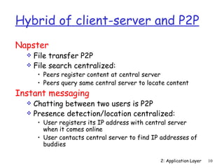 Hybrid of client-server and P2P
Napster
   File transfer P2P
   File search centralized:
      • Peers register content at central server
      • Peers query same central server to locate content
Instant messaging
   Chatting between two users is P2P
   Presence detection/location centralized:
      • User registers its IP address with central server
        when it comes online
      • User contacts central server to find IP addresses of
        buddies

                                               2: Application Layer   10
 
