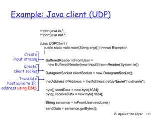 Example: Java client (UDP)
                      import java.io.*;
                      import java.net.*;

                      class UDPClient {
                         public static void main(String args[]) throws Exception
                         {
            Create
      input stream       BufferedReader inFromUser =
                          new BufferedReader(new InputStreamReader(System.in));
            Create
      client socket      DatagramSocket clientSocket = new DatagramSocket();
         Translate
                         InetAddress IPAddress = InetAddress.getByName("hostname");
   hostname to IP
address using DNS        byte[] sendData = new byte[1024];
                         byte[] receiveData = new byte[1024];

                         String sentence = inFromUser.readLine();
                         sendData = sentence.getBytes();
                                                                       2: Application Layer   101
 