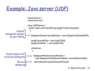 Example: Java server (UDP)
                     import java.io.*;
                     import java.net.*;

                     class UDPServer {
                      public static void main(String args[]) throws Exception
          Create        {
 datagram socket
                         DatagramSocket serverSocket = new DatagramSocket(9876);
    at port 9876
                         byte[] receiveData = new byte[1024];
                         byte[] sendData = new byte[1024];

                         while(true)
                          {
  Create space for
                           DatagramPacket receivePacket =
received datagram
                            new DatagramPacket(receiveData, receiveData.length);
           Receive          serverSocket.receive(receivePacket);
         datagram
                                                                 2: Application Layer   103
 