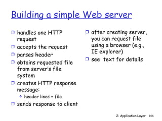 Building a simple Web server
Ì handles one HTTP            Ì after creating server,
    request                     you can request file
Ì   accepts the request         using a browser (e.g.,
                                IE explorer)
Ì   parses header
                              Ì see text for details
Ì   obtains requested file
    from server’s file
    system
Ì   creates HTTP response
    message:
       header lines + file
Ì sends response to client

                                          2: Application Layer   106
 
