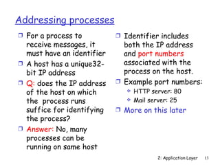 Addressing processes
Ì For a process to          Ì Identifier includes
  receive messages, it        both the IP address
  must have an identifier     and port numbers
Ì A host has a unique32-      associated with the
  bit IP address              process on the host.
Ì Q: does the IP address    Ì Example port numbers:
  of the host on which            HTTP server: 80
  the process runs                Mail server: 25
  suffice for identifying   Ì More on this later
  the process?
Ì Answer: No, many
  processes can be
  running on same host
                                          2: Application Layer   13
 