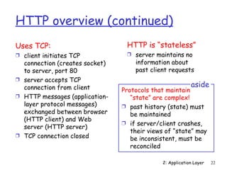HTTP overview (continued)
Uses TCP:                        HTTP is “stateless”
Ì client initiates TCP           Ì server maintains no
  connection (creates socket)       information about
  to server, port 80                past client requests
Ì server accepts TCP
  connection from client                                  aside
                                Protocols that maintain
Ì HTTP messages (application-      “state” are complex!
  layer protocol messages)      Ì past history (state) must
  exchanged between browser        be maintained
  (HTTP client) and Web
                                Ì if server/client crashes,
  server (HTTP server)
                                   their views of “state” may
Ì TCP connection closed
                                   be inconsistent, must be
                                   reconciled

                                             2: Application Layer   22
 