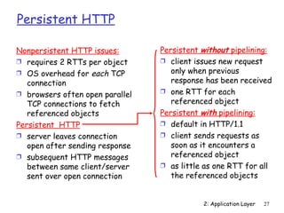 Persistent HTTP

Nonpersistent HTTP issues:       Persistent without pipelining:
Ì requires 2 RTTs per object     Ì client issues new request
Ì OS overhead for each TCP          only when previous
   connection                       response has been received
Ì browsers often open parallel   Ì one RTT for each
   TCP connections to fetch         referenced object
   referenced objects            Persistent with pipelining:
Persistent HTTP                  Ì default in HTTP/1.1
Ì server leaves connection       Ì client sends requests as
   open after sending response      soon as it encounters a
Ì subsequent HTTP messages          referenced object
   between same client/server    Ì as little as one RTT for all
   sent over open connection        the referenced objects


                                            2: Application Layer   27
 