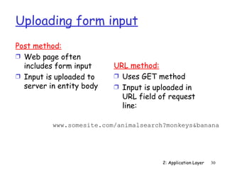 Uploading form input
Post method:
Ì Web page often
  includes form input     URL method:
Ì Input is uploaded to    Ì Uses GET method
  server in entity body   Ì Input is uploaded in
                            URL field of request
                            line:

          www.somesite.com/animalsearch?monkeys&banana




                                       2: Application Layer   30
 