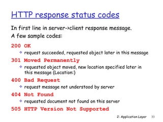 HTTP response status codes
In first line in server->client response message.
A few sample codes:
200 OK
      request succeeded, requested object later in this message
301 Moved Permanently
      requested object moved, new location specified later in
       this message (Location:)
400 Bad Request
      request message not understood by server
404 Not Found
      requested document not found on this server
505 HTTP Version Not Supported
                                                  2: Application Layer   33
 