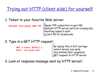 Trying out HTTP (client side) for yourself

1. Telnet to your favorite Web server:
  telnet cis.poly.edu 80      Opens TCP connection to port 80
                              (default HTTP server port) at cis.poly.edu.
                              Anything typed in sent
                              to port 80 at cis.poly.edu


2. Type in a GET HTTP request:
       GET /~ross/ HTTP/1.1           By typing this in (hit carriage
       Host: cis.poly.edu             return twice), you send
                                      this minimal (but complete)
                                      GET request to HTTP server

3. Look at response message sent by HTTP server!

                                                      2: Application Layer   34
 
