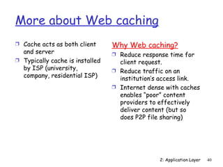 More about Web caching
Ì Cache acts as both client      Why Web caching?
  and server                     Ì Reduce response time for
Ì Typically cache is installed     client request.
  by ISP (university,            Ì Reduce traffic on an
  company, residential ISP)        institution’s access link.
                                 Ì Internet dense with caches
                                   enables “poor” content
                                   providers to effectively
                                   deliver content (but so
                                   does P2P file sharing)




                                                2: Application Layer   40
 