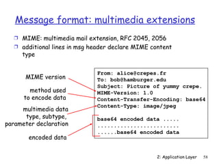 Message format: multimedia extensions
   Ì MIME: multimedia mail extension, RFC 2045, 2056
   Ì additional lines in msg header declare MIME content
     type


                              From: alice@crepes.fr
      MIME version            To: bob@hamburger.edu
                              Subject: Picture of yummy crepe.
        method used           MIME-Version: 1.0
      to encode data          Content-Transfer-Encoding: base64
                              Content-Type: image/jpeg
     multimedia data
      type, subtype,          base64 encoded data .....
parameter declaration         .........................
                              ......base64 encoded data
       encoded data


                                                   2: Application Layer   58
 