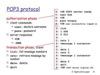 POP3 protocol                  S:   +OK POP3 server ready
                               C:   user bob
authorization phase            S:   +OK
                               C:   pass hungry
Ì client commands:             S:   +OK user successfully logged     on
    user: declare username    C:   list
    pass: password            S:   1 498
Ì server responses             S:   2 912
    +OK
                               S:   .
                               C:   retr 1
    -ERR                      S:   <message 1 contents>
transaction phase, client:     S:   .
                               C:   dele 1
Ì list: list message numbers   C:   retr 2
Ì retr: retrieve message by    S:   <message 1 contents>
  number                       S:   .
                               C:   dele 2
Ì dele: delete
                               C:   quit
Ì quit                         S:   +OK POP3 server signing off
                                             2: Application Layer   60
 