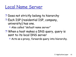 Local Name Server
Ì Does not strictly belong to hierarchy
Ì Each ISP (residential ISP, company,
  university) has one.
     Also called “default name server”
Ì When a host makes a DNS query, query is
  sent to its local DNS server
     Acts as a proxy, forwards query into hierarchy.




                                          2: Application Layer   68
 