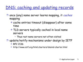 DNS: caching and updating records
Ì once (any) name server learns mapping, it              caches
  mapping
   cache entries timeout (disappear) after some
    time
   TLD servers typically cached in local name
    servers
        • Thus root name servers not often visited
Ì update/notify mechanisms under design by IETF
    RFC 2136
      http://www.ietf.org/html.charters/dnsind-charter.html




                                                    2: Application Layer   71
 