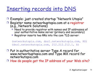 Inserting records into DNS
Ì Example: just created startup “Network Utopia”
Ì Register name networkuptopia.com at a registrar
  (e.g., Network Solutions)
      Need to provide registrar with names and IP addresses of
       your authoritative name server (primary and secondary)
      Registrar inserts two RRs into the com TLD server:

   (networkutopia.com, dns1.networkutopia.com, NS)
   (dns1.networkutopia.com, 212.212.212.1, A)

Ì Put in authoritative server Type A record for
  www.networkuptopia.com and Type MX record for
  networkutopia.com
Ì How do people get the IP address of your Web site?


                                                 2: Application Layer   75
 