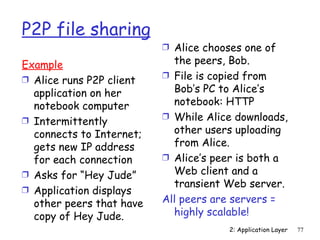 P2P file sharing
                          Ì Alice chooses one of

Example                     the peers, Bob.
Ì Alice runs P2P client   Ì File is copied from

  application on her        Bob’s PC to Alice’s
  notebook computer         notebook: HTTP
Ì Intermittently          Ì While Alice downloads,

  connects to Internet;     other users uploading
  gets new IP address       from Alice.
  for each connection     Ì Alice’s peer is both a
Ì Asks for “Hey Jude”       Web client and a
                            transient Web server.
Ì Application displays
  other peers that have   All peers are servers =
  copy of Hey Jude.         highly scalable!
                                       2: Application Layer   77
 