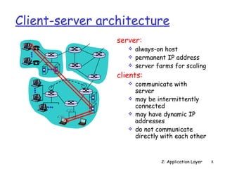 Client-server architecture
                 server:
                       always-on host
                       permanent IP address
                       server farms for scaling
                 clients:
                       communicate with
                        server
                       may be intermittently
                        connected
                       may have dynamic IP
                        addresses
                       do not communicate
                        directly with each other



                                2: Application Layer   8
 