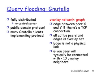 Query flooding: Gnutella
Ì fully distributed        overlay network: graph
    no central server     Ì edge between peer X
Ì public domain protocol     and Y if there’s a TCP
Ì many Gnutella clients      connection
  implementing protocol    Ì all active peers and
                             edges is overlay net
                           Ì Edge is not a physical
                             link
                           Ì Given peer will
                             typically be connected
                             with < 10 overlay
                             neighbors

                                        2: Application Layer   80
 