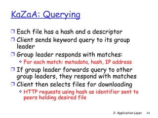 KaZaA: Querying
Ì Each file has a hash and a descriptor
Ì Client sends keyword query to its group
  leader
Ì Group leader responds with matches:
     For each match: metadata, hash, IP address
Ì If group leader forwards query to other
  group leaders, they respond with matches
Ì Client then selects files for downloading
     HTTP requests using hash as identifier sent to
      peers holding desired file

                                         2: Application Layer   84
 