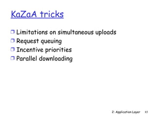 KaZaA tricks
Ì Limitations on simultaneous uploads
Ì Request queuing
Ì Incentive priorities
Ì Parallel downloading




                                   2: Application Layer   85
 