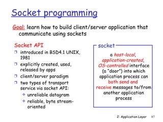Socket programming
Goal: learn how to build client/server application that
  communicate using sockets

Socket API                        socket
Ì introduced in BSD4.1 UNIX,
                                        a host-local,
  1981
                                   application-created,
Ì explicitly created, used,       OS-controlled interface
  released by apps                  (a “door”) into which
Ì client/server paradigm          application process can
Ì two types of transport               both send and
  service via socket API:        receive messages to/from
    unreliable datagram             another application
                                           process
    reliable, byte stream-
      oriented

                                           2: Application Layer   87
 