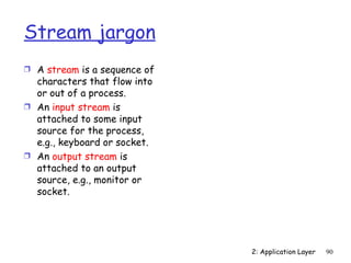 Stream jargon
Ì A stream is a sequence of
  characters that flow into
  or out of a process.
Ì An input stream is
  attached to some input
  source for the process,
  e.g., keyboard or socket.
Ì An output stream is
  attached to an output
  source, e.g., monitor or
  socket.




                              2: Application Layer   90
 