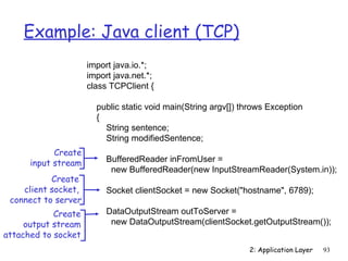 Example: Java client (TCP)
                     import java.io.*;
                     import java.net.*;
                     class TCPClient {

                       public static void main(String argv[]) throws Exception
                       {
                         String sentence;
                         String modifiedSentence;
            Create
      input stream        BufferedReader inFromUser =
                           new BufferedReader(new InputStreamReader(System.in));
           Create
    client socket,        Socket clientSocket = new Socket("hostname", 6789);
 connect to server
            Create        DataOutputStream outToServer =
     output stream         new DataOutputStream(clientSocket.getOutputStream());
attached to socket
                                                               2: Application Layer   93
 