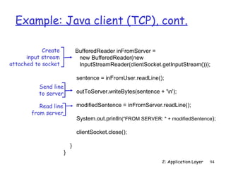 Example: Java client (TCP), cont.

            Create            BufferedReader inFromServer =
      input stream             new BufferedReader(new
attached to socket             InputStreamReader(clientSocket.getInputStream()));

                              sentence = inFromUser.readLine();
          Send line
          to server           outToServer.writeBytes(sentence + 'n');

          Read line           modifiedSentence = inFromServer.readLine();
       from server
                              System.out.println("FROM SERVER: " + modifiedSentence);

                              clientSocket.close();

                          }
                      }
                                                                2: Application Layer   94
 