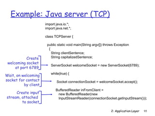 Example: Java server (TCP)
                      import java.io.*;
                      import java.net.*;

                      class TCPServer {

                       public static void main(String argv[]) throws Exception
                        {
                          String clientSentence;
           Create         String capitalizedSentence;
 welcoming socket
                         ServerSocket welcomeSocket = new ServerSocket(6789);
     at port 6789
                         while(true) {
Wait, on welcoming
socket for contact           Socket connectionSocket = welcomeSocket.accept();
          by client
                             BufferedReader inFromClient =
     Create input             new BufferedReader(new
stream, attached              InputStreamReader(connectionSocket.getInputStream()));
        to socket

                                                                  2: Application Layer   95
 