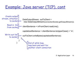 Example: Java server (TCP), cont

    Create output
stream, attached            DataOutputStream outToClient =
        to socket            new DataOutputStream(connectionSocket.getOutputStream());
     Read in line
     from socket            clientSentence = inFromClient.readLine();

                            capitalizedSentence = clientSentence.toUpperCase() + 'n';
   Write out line
                            outToClient.writeBytes(capitalizedSentence);
       to socket
                        }
                    }
               }                  End of while loop,
                                  loop back and wait for
                                  another client connection


                                                                  2: Application Layer   96
 
