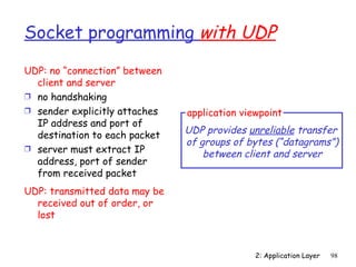 Socket programming with UDP

UDP: no “connection” between
  client and server
Ì no handshaking
Ì sender explicitly attaches   application viewpoint
  IP address and port of
  destination to each packet   UDP provides unreliable transfer
                               of groups of bytes (“datagrams”)
Ì server must extract IP
                                   between client and server
  address, port of sender
  from received packet
UDP: transmitted data may be
  received out of order, or
  lost



                                              2: Application Layer   98
 
