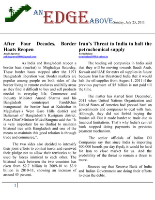 an
                             Edgeabove                                          Sunday, July 25, 2011




After Four Decades,                    Border Iran’s Threat to India to halt the
Haats Reopen                                  petrochemical supply
Ankit Agrawal                                        TeenaBalani
ankitagrawal1806@gmail.com                           teenabalani5555@yahoo.in

             As India and Bangladesh reopen a               The leading oil companies in India said
border haat (market) in Meghalaya Saturday,          that they will be moving towards Saudi Arab,
These border haats stopped after the 1971            Kuwait and UAE for extra oil supplies in future
Bangladesh liberation war. Border markets are        because Iran has threatened India that it would
popular among people on both sides of the            halt the oil supplies from August 1, 2011 if the
border living in remote enclaves and hilly areas     previous payment of $5 billion is not paid till
as they find it difficult to buy and sell products   the time.
needed in everyday life. Commerce and
Industry Minister Anand Sharma and his                     The matter has started from December,
Bangladesh          counterpart        FarukKhan     2011 when United Nations Organization and
inaugurated the border haat at Kalaichar in          United States of America had pressed hard on
Meghalaya’s West Garo Hills district and             governments and companies to deal with Iran.
Baliamari of Bangladesh’s Kurigram district.         Although, they did not forbid buying the
State Chief Minister MukulSangma said that ―It       Iranian oil. But it made harder to trade due to
is very important for us (India) to maintain         financial limitations. That’s why India’s central
bilateral ties with Bangladesh and one of the        bank stopped doing payments in previous
means to maintain this good relation is through      payment mechanism.
trade and commerce,‖.                                      The senior officials of Indian Oil
       The two sides also decided to intensify       Companies say that since India is importing
their joint efforts to combat terror and renewed     400,000 barrels per day (bpd), it would be hard
their pledge not to allow their territories to be    for Iran to close market for us. And the
used by forces inimical to each other. The           probability of the threat to remain a threat is
bilateral trade between the two countries has        more.
risen from $2.7 billion in 2009-10 to $3.9              Sources say that Reserve Bank of India
billion in 2010-11, showing an increase of and Indian Government are doing their efforts
around 45 percent.                                to clear the debts.

        1
 