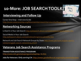 10-More: JOB SEARCH TOOLKIT
Interviewing and Follow Up
Career One Stop – Interview Guide
http://www.careeronestop.org/ResumesInterviews/Interviews/GetReady.aspx

Networking Sources
Linked In in Your Job Search http://jobsearch.about.com/od/networking/a/linkedin.htm
Social Media in Your Job Search
http://jobsearch.about.com/od/networking/a/socialmedia.htm
Network and Job Search Network Groups by State http://www.job-hunt.org/job-search-
networking/job-search-networking.shtml

Veterans Job Search Assistance Programs
TRANSITION ASSISTANCE PROGRAM:
http://www.dol.gov/vets/programs/tap/tap_fs.htm
Jobs for Veterans: Only serving CA: http://www.goodwillsocal.org/employment/veterans/
 