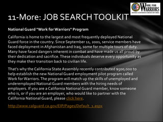11-More: JOB SEARCH TOOLKIT
National Guard "Work for Warriors" Program
California is home to the largest and most frequently deployed National
Guard force in the country. Since September 11, 2001, service members have
faced deployment in Afghanistan and Iraq, some for multiple tours of duty.
Many have faced dangers inherent in combat and have made us all proud by
their dedication and sacrifice. These individuals deserve every opportunity as
they make their transition back to civilian life.
That's why the California State Assembly recently contributed $500,000 to
help establish the new National Guard employment pilot program called
Work for Warriors. The program will match up the skills of unemployed and
underemployed National Guard members with the hiring needs of
employers. If you are a California National Guard member, know someone
who is, or if you are an employer, who would like to partner with the
California National Guard, please click here.
http://www.calguard.ca.gov/EIP/Pages/Default_1.aspx
 