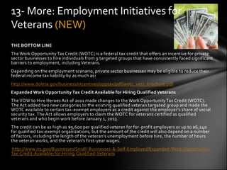 13- More: Employment Initiatives for
Veterans (NEW)
THE BOTTOM LINE
The Work Opportunity Tax Credit (WOTC) is a federal tax credit that offers an incentive for private
sector businesses to hire individuals from 9 targeted groups that have consistently faced significant
barriers to employment, including Veterans.
Depending on the employment scenario, private sector businesses may be eligible to reduce their
federal income tax liability by as much as:
http://www.doleta.gov/business/incentives/opptax/pdf/wotc_vets_brochure.pdf
Expanded Work Opportunity Tax Credit Available for Hiring Qualified Veterans
The VOW to Hire Heroes Act of 2011 made changes to the Work Opportunity Tax Credit (WOTC).
The Act added two new categories to the existing qualified veteran targeted group and made the
WOTC available to certain tax-exempt employers as a credit against the employer’s share of social
security tax. The Act allows employers to claim the WOTC for veterans certified as qualified
veterans and who begin work before January 1, 2013.
The credit can be as high as $9,600 per qualified veteran for for-profit employers or up to $6,240
for qualified tax-exempt organizations, but the amount of the credit will also depend on a number
of factors, including the length of the veteran’s unemployment before hire, the number of hours
the veteran works, and the veteran’s first-year wages.
http://www.irs.gov/Businesses/Small-Businesses-&-Self-Employed/Expanded-Work-Opportunity-
Tax-Credit-Available-for-Hiring-Qualified-Veterans
 