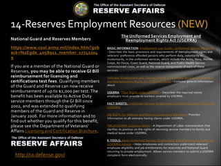 14-Reserves Employment Resources (NEW)
                                                           The Uniformed Services Employment and
National Guard and Reserves Members                          Reemployment Rights Act (USERRA)
https://www.cool.army.mil/index.htm?gob          BASIC INFORMATION: Employment Law Guide - Uniformed Service Members
ack=%2Egde_4058911_member_17741204               - Describes the basic provisions and requirements of reemployment rights and
                                                 veterans' preference afforded persons who perform duty, voluntarily or
9                                                involuntarily, in the uniformed services, which include the Army, Navy, Marine
                                                 Corps, Air Force, Coast Guard, National Guard, and Public Health Service
If you are a member of the National Guard or     commissioned corps, as well as the reserve components of each of these
Reserves, you may be able to receive GI Bill     services.

reimbursement for licensing and                  Veterans' Employment and Training Service's Uniformed Services Employment
certifications test fees. Qualifying members     and Reemployment Rights Act (USERRA) Guide - Contains general information
of the Guard and Reserve can now receive         about

reimbursement of up to $2,000 per test. The      USERRA: "Your Rights under USERRA" - Describes the required notice
benefit has been available to Active Duty        employers must provide to workers covered by USERRA.
service members through the GI Bill since        FACT SHEETS: Uniformed Services Employment and Reemployment Rights Act
2002, and was extended to qualifying             (USERRA)
members of the Guard and Reserve in
                                                 Job Rights for Veterans and Reserve Component Members - Provides
January 2006. For more information and to        information to all veterans having claims under USERRA.
find out whether you qualify for this benefit,
please see the Department of Veterans’           FMLA/USERRA Guidance Memo - A Department of Labor memorandum that
                                                 clarifies its position on the rights of returning service members to family and
Affairs Licensing and Certification Brochure.    medical leave under USERRA.

                                                 E-TOOLS: elaws Uniformed Services Employment & Reemployment Rights Act
                                                 (USERRA) Advisor - Helps employees and contractors understand veterans'
                                                 employee eligibility and job entitlements for reservists and National Guard
                                                 returning to private employment. Allows service members to submit a USERRA
  http://ra.defense.gov/                         complaint form electronically.
 