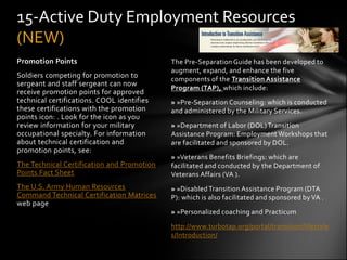 15-Active Duty Employment Resources
(NEW)
Promotion Points                            The Pre-Separation Guide has been developed to
                                            augment, expand, and enhance the five
Soldiers competing for promotion to         components of the Transition Assistance
sergeant and staff sergeant can now
                                            Program (TAP), which include:
receive promotion points for approved
technical certifications. COOL identifies   » »Pre-Separation Counseling: which is conducted
these certifications with the promotion     and administered by the Military Services.
points icon: . Look for the icon as you
review information for your military        » »Department of Labor (DOL) Transition
occupational specialty. For information     Assistance Program: Employment Workshops that
about technical certification and           are facilitated and sponsored by DOL.
promotion points, see:
                                            » »Veterans Benefits Briefings: which are
The Technical Certification and Promotion   facilitated and conducted by the Department of
Points Fact Sheet                           Veterans Affairs (VA ).
The U.S. Army Human Resources               » »Disabled Transition Assistance Program (DTA
Command Technical Certification Matrices    P): which is also facilitated and sponsored by VA .
web page
                                            » »Personalized coaching and Practicum

                                            http://www.turbotap.org/portal/transition/lifestyle
                                            s/Introduction/
 