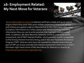 16- Employment Related:
My Next Move for Veterans


  (www.MyNextMove.org/vets) veterans will find a simple and quick search
 engine where they enter their prior military experience (branch of service
 and military occupation code or title) and link to the information they need
 to explore information on civilian careers and related training, including
 information they can use to write resumes that highlight related civilian
 skills. In addition, My Next Move for Veterans contains a link to an online
 assessment, the O*NET Interest Profiler, which provides results comparable
 to the Strong Interest Inventory being used in the new Transition Assistance
 Program (TAP). Veterans who have not received an interest assessment as
 part of TAP can access and take this interest assessment online from a link in
 the lower right-hand corner of My Next Move for Veterans or directly at:
 http://www.mynextmove.org/explore/ip.
 