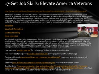 17-Get Job Skills: Elevate America Veterans
http://www.microsoft.com/about/corporatecitizenship/en-us/community-tools/job-skills/veterans/
 Microsoft launched the Elevate America veterans initiative to help our country's veterans and their
spouses acquire the skills and resources that they need to be successful in today's workplace. Through this
initiative, Microsoft is convening a coalition of public, private, and nonprofit organizations that are
interested in contributing expertise, cash, and in-kind resources to help U.S. veterans and their spouses
build the skills and access the resources that they need to be successful in today's workforce.
Welcome
Voucher Information
In person training
More resources
Microsoft is proud to help veterans and their spouses successfully transition from the military to civilian
employment. Through Microsoft’s investments of more than $12 million in cash, software and related
support, veterans and their eligible spouses can take advantage of resources including: technology skills
training and certification, job placement, career counseling and other support services such as childcare,
transportation and housing to help in their successful transition to civilian life.
Learn about a no-cost voucher for technology skills training and certification
Find resources to help you transition to civilian life through our nonprofit partnerships
Explore additional no-cost and low-cost resources from Microsoft to support your training and job
readiness needs
See how your military occupational code translates to jobs available at Microsoft today
Our thanks to The American Legion, Iraq and Afghanistan Veterans of America (IAVA), Paralyzed
Veterans of America, United Service Organizations (USO), and the Wounded Warrior Project who have
served as members of the Elevate America veterans initiative advisory committee.
 
