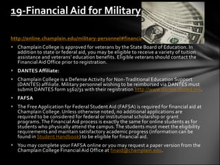 19-Financial Aid for Military

http://online.champlain.edu/military-personnel#financial-aid
 Champlain College is approved for veterans by the State Board of Education. In
  addition to state or federal aid, you may be eligible to receive a variety of tuition
  assistance and veterans’ education benefits. Eligible veterans should contact the
  Financial Aid Office prior to registration.
 DANTES Affiliate:
 Champlain College is a Defense Activity for Non-Traditional Education Support
  (DANTES) affiliate. Military personnel wishing to be reimbursed via DANTES must
  submit DANTES form 1562/31 with their registration http://www.dantes.doded.mil.
 FAFSA
 The Free Application for Federal Student Aid (FAFSA) is required for financial aid at
  Champlain College. Unless otherwise noted, no additional applications are
  required to be considered for federal or institutional scholarship or grant
  programs. The Financial Aid process is exactly the same for online students as for
  students who physically attend the campus. The students must meet the eligibility
  requirements and maintain satisfactory academic progress (information can be
  found in Student Handbook) to be eligible for financial aid.
 You may complete your FAFSA online or you may request a paper version from the
  Champlain College Financial Aid Office at finaid@champlain.edu.
 