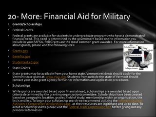 20- More: Financial Aid for Military
   Grants/Scholarships
   Federal Grants
   Federal grants are available for students in undergraduate programs who have a demonstrated
    financial need. This need is determined by the government based on the information you
    include in your FAFSA. Pell Grants are the most common grant awarded. For more information
    about grants, please visit the following sites:
   Grants.gov
   Benefits.gov
   Studentaid.ed.gov
   State Grants
   State grants may be available from your home state. Vermont residents should apply for the
    Vermont state grant at: www.vsac.org. Students from outside the state of Vermont should
    contact your state grant agency for further information and application procedures.
   Scholarships
   While grants are awarded based upon financial need, scholarships are awarded based upon
    criteria determined by the granting organization/committee. Scholarships have been created
    based on geographic location, grades, field of study, membership within an organization, the
    list is endless. To begin your scholarship search we recommend utilizing the Vermont Student
    Assistance Corporation scholarships page, as their resources are legitimate and up to date. To
    avoid scholarship scams please visit the Federal Trade Commission site before giving out any
    personal information.
 