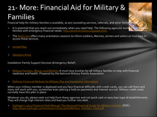 21- More: Financial Aid for Military &
Families
Financial help for military families is available, as are counseling services, referrals, and other forms of help.
 It is essential that you reach out immediately when you need help. The following agencies work to help military
  families with emergency financial needs: http://www.emilitary.org/pay6.html
 The Red Cross offers many orientation sessions to inform soldiers, Marines, airmen and sailors on how best to
  access these services.

 United Way

 Salvation Army

Installation Family Support Services (Emergency Relief)

 Military Families, Money and Mobility A must have booklet for all military families to help with financial
  readiness and health. Prepared by the National Military Family Association.

 Defense Financial Website for Military Pay and Assistance Information
When your military member is deployed and you face financial difficulty with credit cards, you can call them and
many will work with you, sometimes even placing a hold on payments and interest accrual. Military credit cards
normally have this plan in place.
Whatever you do, please seek out help from these agencies and not quick cash or easy loan type of establishments.
They will charge high interest rates and lead you further into debt.
 Kiplinger’s 2012 Financial Field Manual: The Personal Financial Guide for Military Families (PDF) -
  http://www.kiplinger.com/money/military/pdfs/Military_Families_Final.pdf
 