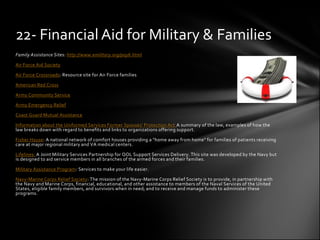 22- Financial Aid for Military & Families
Family Assistance Sites: http://www.emilitary.org/pay6.html

Air Force Aid Society

Air Force Crossroads: Resource site for Air Force families

American Red Cross

Army Community Service

Army Emergency Relief

Coast Guard Mutual Assistance

Information about the Uniformed Services Former Spouses' Protection Act A summary of the law, examples of how the
law breaks down with regard to benefits and links to organizations offering support.

Fisher House: A national network of comfort houses providing a "home away from home" for families of patients receiving
care at major regional military and VA medical centers.

Lifelines: A Joint Military Services Partnership for QOL Support Services Delivery. This site was developed by the Navy but
is designed to aid service members in all branches of the armed forces and their families.

Military Assistance Program: Services to make your life easier.

Navy-Marine Corps Relief Society: The mission of the Navy-Marine Corps Relief Society is to provide, in partnership with
the Navy and Marine Corps, financial, educational, and other assistance to members of the Naval Services of the United
States, eligible family members, and survivors when in need; and to receive and manage funds to administer these
programs.
 