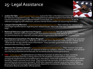 25- Legal Assistance

 Justice for Vets - www.justiceforvets.org Justice for Vets is the National Clearinghouse
  for Veterans Treatment Courts. This comprehensive website explains how Veterans Treatment
  Courts are hybrid Drug and Mental Health Courts that use the Drug Court model to serve
  veterans struggling with addiction, serious mental illness and/or co-occurring disorders.
 Lawyers Serving Warriors – www.lawyersservingwarriors.com. New website for veterans who
  need legal representation regarding war related issues. Has a tab that says "request free legal
  help".
 National Veterans Legal Services Program – www.nvlsp.org. NVLSP is an independent,
  nonprofit, veterans service organization dedicated to ensuring that the U.S. government honors
  its commitment to our veterans and the parent organization for Lawyers Serving Warriors.
 The Veterans Consortium: Pro Bono Program – www.vetsprobono.org. This group of volunteer
  legal advisors will review your BVA decision and VA claims file if you meet certain criteria. Go to
  "what we do" on the site for more information. There are also good links that may assist
  veterans who are filing a claim.
 Veterans for Common Sense’s – www.veteransforcommonsense.org. Their mission is to raise
  the unique and powerful voices of veterans so that our military, veterans, freedom, and national
  security are protected and enhanced, for ourselves and for future generations.
 DAV - www.dav.org Disabled American Veterans function as attorneys-in-fact, assisting
  veterans and their families in filing claims for VA disability compensation and pension;
  vocational rehabilitation and employment; education; home loan guaranty; life insurance; death
  benefits; health care and much more. They provide free services, such as information seminars,
  counseling and community outreach. NSOs also represent veterans and active duty military
  personnel before Discharge Review Boards, Boards for Correction of Military Records, Physical
  Evaluation Boards and other official panels.
 