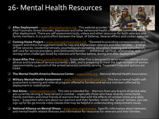 26- Mental Health Resources

 After Deployment – www.afterdeployment.org. This website provides “self care” solutions targeting
  Post Traumatic Stress Disorder, Depression and other behavioral health challenges commonly faced
  after deployment. There are self assessment tools, videos and other resources for both veterans and
  family members. It is a joint effort between the Dept. of Defense, Veteran Affairs and civilian agencies.
 Coming Home Project – www.cominghomeproject.net. “Devoted to providing compassionate care,
  support and stress management tools for Iraq and Afghanistan veterans and their families . . a range
  of free services: residential retreats; psychological counseling; education, training and consultation;
  self-care for service providers; and community forums . . . emotional, spiritual, relationship, and
  reintegration challenges faced by veterans and families before, during and after deployment.”
 Grace After Fire -www.graceafterfire.org. Grace After Fire is designed to serve women veterans from
  all eras and branches of service (currently 1.8M), and is preparing to meet the high numbers of women
  (approximately 14 percent of the armed services) currently serving. Treatment links and options are
  listed.
 The Mental Health America Resource Center – www.nmha.org. National Mental Health Association.
 Military Mental Health Assessment – www.militarymentalhealth.org. This has a mental health self-
  assessment screening and referral program offered to families and service members affected by
  deployment or mobilization.
 Not Alone – www.notalone.com. This site is intended for: · Warriors from any branch of service who
  are currently serving or have served in combat – especially those who have recently come home. ·
  Family members and close friends of warriors that deal with the effects of combat stress on a daily
  basis. · Supporters who care about our warriors and their families. Under the “group” section, you can
  sign up for 60-90 minute video classes that may be helpful in understanding readjustment issues.
 National Alliance on Mental Illness – www.nami.org/veterans. Specific information about Veterans
  and mental health related illnesses and information for resources for veterans and their families.
 