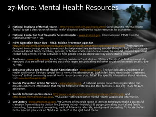 27-More: Mental Health Resources

 National Institute of Mental Health – http://www.nimh.nih.gov/index.shtml Scroll down to “Mental Health
  Topics” to get a description of mental health diagnosis and how to locate resources for assistance.
 National Center for Post Traumatic Stress Disorder – www.ptsd.va.gov. Information on PTSD from the
  National Center for PTSD.
 NEW! Operation Reach Out – FREE! Suicide Prevention Apps for
  http://militaryfamily.com/downloads/apps/military-suicide-prevention-operation-reach-out/ These apps are
  designed to encourage people to reach out for help when they are having suicidal thoughts, help those who are
  concerned about family members, spouses, or fellow service members who may be suicidal, provide a personal
  contact help center, provide activities to help people who are depressed stay connected to others.
 Red Cross –www.redcross.org Go to “Getting Assistance” and click on “Military Families” to find out about the
  resources that are offered by the red cross with regard to counseling and other social service needs or call 1 -877-
  272-7337.
 Substance Abuse and Mental Health Administration -www.samhsa.gov. The United States Department of
  Health and Human Services special link to mental health resources. Look in left hand menu under “treatment
  locators” to find community mental health resources near you. NEW! For specific information about veterans,
  visit www.samhsa.gov/vets/
 Suicide Prevention Action Network – www.spanusa.org. A national suicide prevention organization that
  provides extensive information that may be helpful for veterans and their families. 1 -800-273-TALK for 24/7
  assistance.
 Suicide Information/Assistance http://www1.va.gov/opa/pressrel/pressrelease.cfm?id=1363 and
  http://www.mentalhealth.va.gov/. VA Suicide Hotline and other mental Health support and information.
 Vet Centers -www.vetcenter.va.gov. Vet Centers offer a wide range of services to help you make a successful
  transition from military to civilian life. Services include -individual & group counseling, marital and family
  counseling, bereavement counseling, medical & benefits referrals, employment counseling. To locate the Vet
  Center nearest you, click on “find a vet center” in the right hand menu.
 