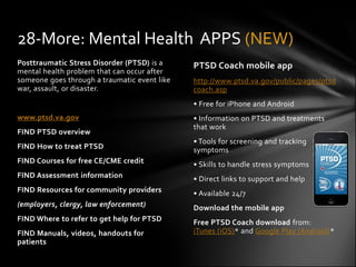 28-More: Mental Health APPS (NEW)
Posttraumatic Stress Disorder (PTSD) is a     PTSD Coach mobile app
mental health problem that can occur after
someone goes through a traumatic event like   http://www.ptsd.va.gov/public/pages/ptsd
war, assault, or disaster.                    coach.asp
                                              • Free for iPhone and Android
www.ptsd.va.gov                               • Information on PTSD and treatments
                                              that work
FIND PTSD overview
                                              • Tools for screening and tracking
FIND How to treat PTSD                        symptoms
FIND Courses for free CE/CME credit           • Skills to handle stress symptoms
FIND Assessment information                   • Direct links to support and help
FIND Resources for community providers        • Available 24/7
(employers, clergy, law enforcement)          Download the mobile app
FIND Where to refer to get help for PTSD      Free PTSD Coach download from:
FIND Manuals, videos, handouts for            iTunes (iOS)* and Google Play (Android)*
patients
 
