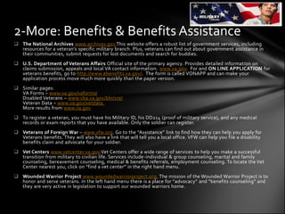 2-More: Benefits & Benefits Assistance
 The National Archives www.archives.gov.This website offers a robust list of government services, including
  resources for a veteran’s specific military branch. Plus, veterans can find out about government assistance in
  their communities, submit requests for lost documents and search for buddies.
 U.S. Department of Veterans Affairs Official site of the primary agency. Provides detailed information on
  claims submission, appeals and local VA contact information. www.va.gov. For and ON LINE APPLICATION for
  veterans benefits, go to http://www.ebenefits.va.gov/. The form is called VONAPP and can make your
  application process move much more quickly than the paper version.
 Similar pages:
  VA Forms – www.va.gov/vaforms/
  Disabled Veterans – www.vba.va.gov/bln/vre/
  Veteran Data – www.va.gov/vetdata.
  More results from www.va.gov
 To register a veteran, you must have his Military ID, his DD214 (proof of military service), and any medical
  records or exam reports that you have available. Only the soldier can register.
 Veterans of Foreign War – www.vfw.org. Go to the “Assistance” link to find how they can help you apply for
  Veterans benefits. They will also have a link that will tell you a local office. VFW can help you file a disability
  benefits claim and advocate for your soldier.
 Vet Centers www.vetcenter.va.gov.Vet Centers offer a wide range of services to help you make a successful
  transition from military to civilian life. Services include-individual & group counseling, marital and family
  counseling, bereavement counseling, medical & benefits referrals, employment counseling. To locate the Vet
  Center nearest you, click on “find a vet center” in the right hand menu.
 Wounded Warrior Project www.woundedwarriorproject.org. The mission of the Wounded Warrior Project is to
  honor and serve veterans. In the left hand menu there is a place for “advocacy” and “benefits counseling” and
  they are very active in legislation to support our wounded warriors home.
 