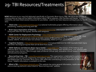 29- TBI Resources/Treatments

NEW! Welcome to our new link dedicated specifically to Traumatic Brain Injury (TBI). We are in the process of
creating what we hope will be helpful information about TBI to veterans, their families and friends. In the
meantime, we have listed several resources for you below. Look for our new resource coming to you by March
2012.
   · Brain Line – http://www.brainline.org/ is a national multimedia project offering information about
    preventing, treating and living with TBI.
 · Brain Injury Association of America – http://www.biausa.org/. Information about brain injuries and
  living with them for the injured, families and caregivers.
 · NEW! Center for Deployment Psychology – http://deploymentpsych.org/training/training-
  catalog/course-119-online-the-fundamentals-of-traumatic-brain-injury-tbi Free training about TBI. Click
  on “Take for Free” and receive a very up-to-date review of TBI and how it may be diagnosed and/or
  treated. (NOTE: if the link does not connect immediately, follow prompts and it should connect).
 · Cognitive Systems – http://www.cog-systems.com/ innovative treatment for mild traumatic brain injury
  and other neurological injuries that can be done from home.
 · NEW! Defense and Veterans Brain Injury Center – www.dvbic.org The mission of the Defense and
  Veterans Brain Injury Center (DVBIC) is to serve active duty military, their beneficiaries, and veterans with
  traumatic brain injuries (TBIs) through state-of-the-art clinical care, innovative clinical research initiatives
  and educational programs.
 · Resurrecting Lives – TBI – www.ResurrectingLives.org This organization is dedicated to systematically,
  efficiently and successfully diagnosing and treating veterans who are returning from war primarily in Iraq
  and Afghanistan for Traumatic Brain Injury (TBI) while also contributing to the prevention of TBI in the
  future. Helpful information is available on this site.
 · What is TBI – http://www.whatistib.org/ This website has some general information, myths about TBI,
  and a screening tool and is also linked to “Resurrecting Lives” website.
 