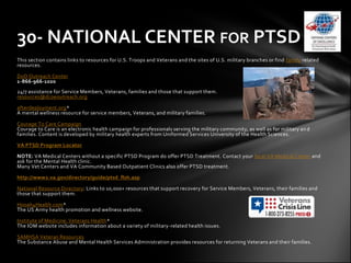 30- NATIONAL CENTER FOR PTSD
This section contains links to resources for U.S. Troops and Veterans and the sites of U.S. military branches or find family related
resources.

DoD Outreach Center
1-866-966-1020
24/7 assistance for Service Members, Veterans, families and those that support them.
resources@dcoeoutreach.org

afterdeployment.org*
A mental wellness resource for service members, Veterans, and military families.

Courage To Care Campaign
Courage to Care is an electronic health campaign for professionals serving the military community, as well as for military an d
families. Content is developed by military health experts from Uniformed Services University of the Health Sciences.

VA PTSD Program Locator

NOTE: VA Medical Centers without a specific PTSD Program do offer PTSD Treatment. Contact your local VA Medical Center and
ask for the Mental Health clinic.
Many Vet Centers and VA Community Based Outpatient Clinics also offer PTSD treatment.

http://www2.va.gov/directory/guide/ptsd_flsh.asp

National Resource Directory: Links to 10,000+ resources that support recovery for Service Members, Veterans, their families and
those that support them.

Hooah4Health.com*
The US Army health promotion and wellness website.

Institute of Medicine: Veterans Health*
The IOM website includes information about a variety of military-related health issues.

SAMHSA Veteran Resources
The Substance Abuse and Mental Health Services Administration provides resources for returning Veterans and their families.
 